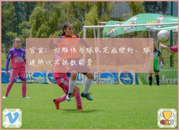 官宣：刘维伟与球队完成续约，球迷热议其执教前景