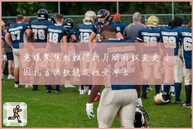 意媒聚焦利雅得新月所有权变更 小因扎吉执教稳定性受冲击