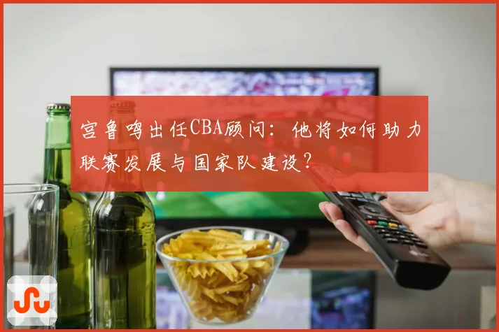 宫鲁鸣出任CBA顾问：他将如何助力联赛发展与国家队建设？