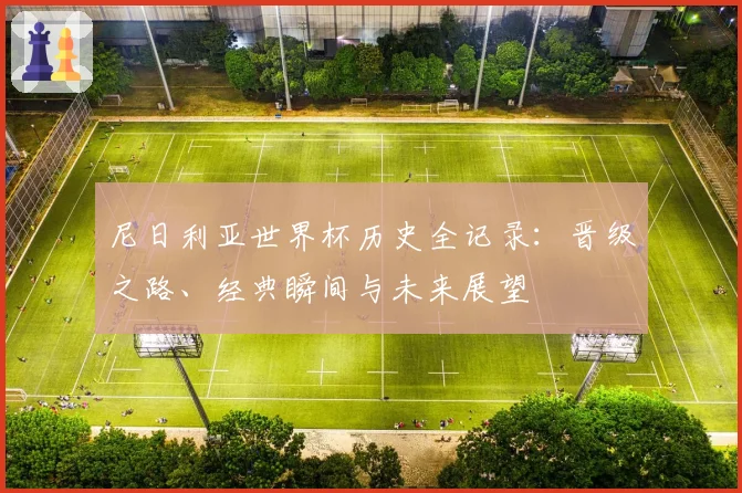 尼日利亚世界杯历史全记录：晋级之路、经典瞬间与未来展望