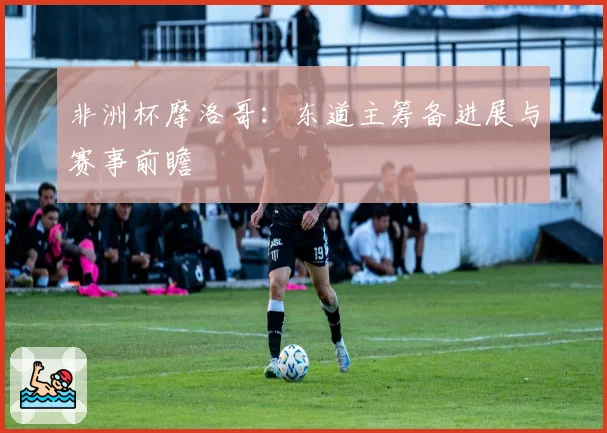 非洲杯摩洛哥：东道主筹备进展与赛事前瞻