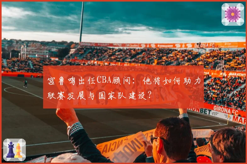 宫鲁鸣出任CBA顾问：他将如何助力联赛发展与国家队建设？