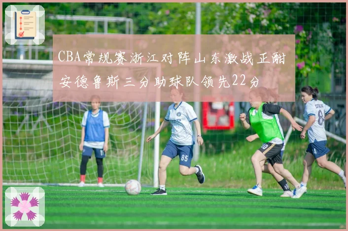 CBA常规赛浙江对阵山东激战正酣 安德鲁斯三分助球队领先22分