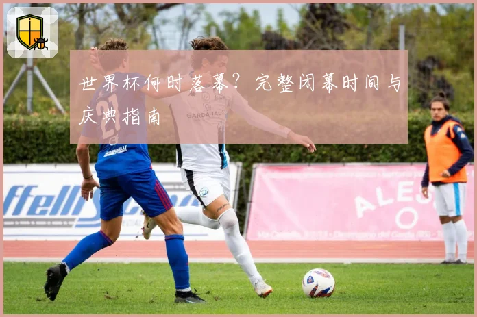 世界杯何时落幕？完整闭幕时间与庆典指南