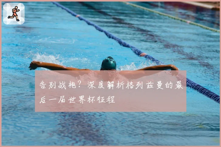 告别战袍？深度解析格列兹曼的最后一届世界杯征程