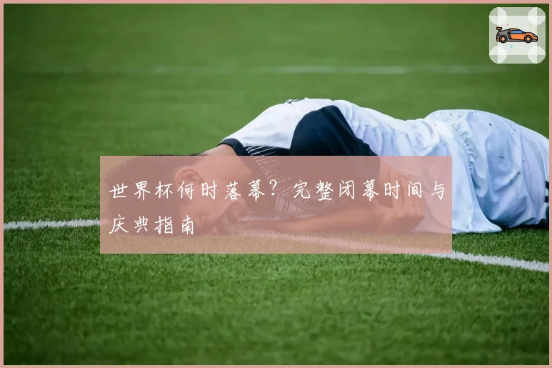 世界杯何时落幕？完整闭幕时间与庆典指南