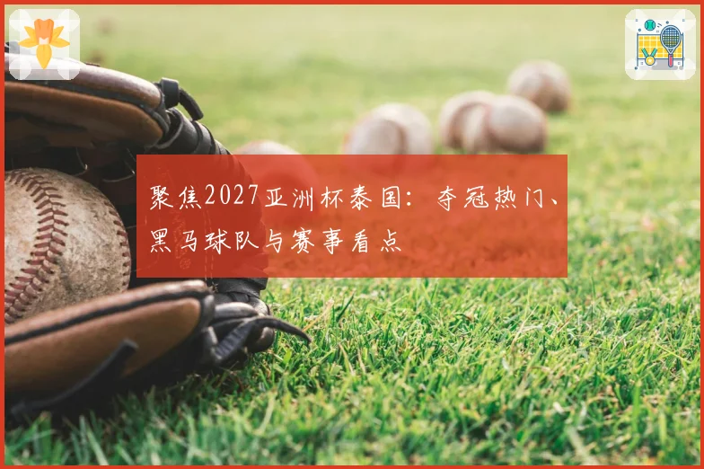 聚焦2027亚洲杯泰国：夺冠热门、黑马球队与赛事看点