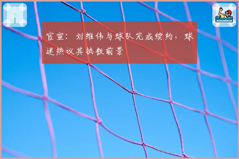 官宣：刘维伟与球队完成续约，球迷热议其执教前景