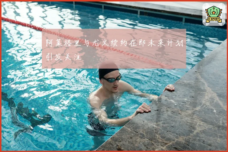 阿莱格里与尤文续约在即未来计划引发关注