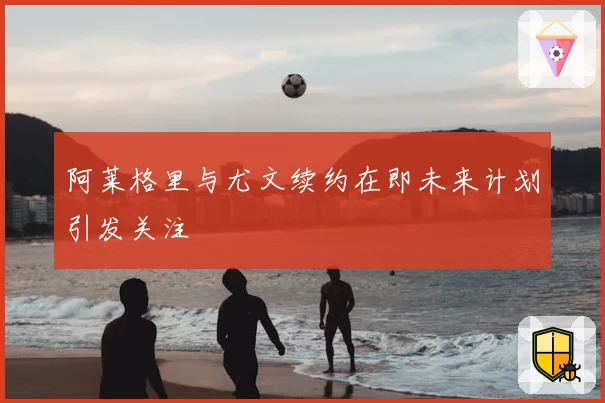 阿莱格里与尤文续约在即未来计划引发关注